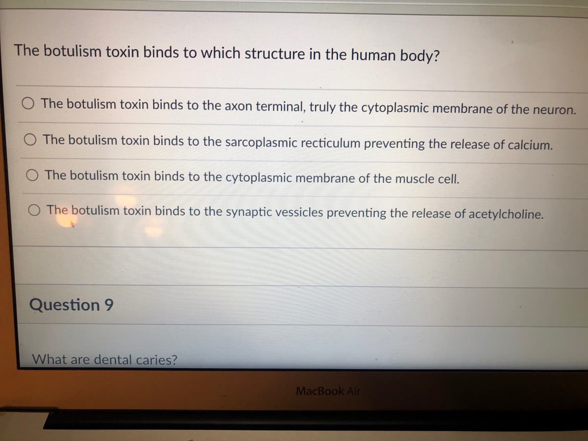 The botulism toxin binds to which structure in the human body?
The botulism toxin binds to the axon terminal, truly the cytoplasmic membrane of the neuron.
The botulism toxin binds to the sarcoplasmic recticulum preventing the release of calcium.
The botulism toxin binds to the cytoplasmic membrane of the muscle cell.
The botulism toxin binds to the synaptic vessicles preventing the release of acetylcholine.
Question 9
What are dental caries?
MacBook Air
