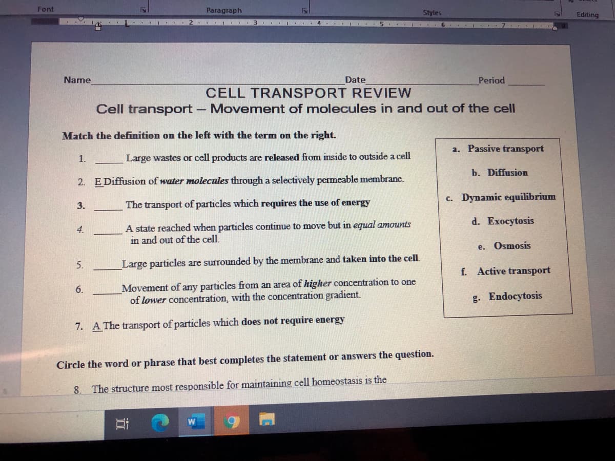 Font
Paragraph
Styles
Editing
5 I 6 . I 7 I
Name
Date
Period
CELL TRANSPORT REVIEW
Cell transport
Movement of molecules in and out of the cell
Match the definition on the left with the term on the right.
a. Passive transport
1.
Large wastes or cell products are released from inside to outside a cell
b. Diffusion
2. E Diffusion of water molecules through a selectively permeable membrane.
c. Dynamic equilibrium
3.
The transport of particles which requires the use of energy
d. Exocytosis
A state reached when particles continue to move but in equal amounts
in and out of the cell.
4.
e. Osmosis
5.
Large particles are surrounded by the membrane and taken into the cell
f. Active transport
Movement of any particles from an area of higher concentration to one
of lower concentration, with the concentration gradient.
6.
g. Endocytosis
7. A The transport of particles which does not require energy
Circle the word or phrase that best completes the statement or answers the question.
8. The structure most responsible for maintaining cell homeostasis is the
近
