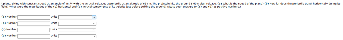 A plane, diving with constant speed at an angle of 48.7° with the vertical, releases a projectile at an altitude of 634 m. The projectile hits the ground 6.69 s after release. (a) What is the speed of the plane? (b) How far does the projectile travel horizontally during its
flight? What were the magnitudes of the (c) horizontal and (d) vertical components of its velocity just before striking the ground? (State your answers to (c) and (d) as positive numbers.)
(a) Number
Units
(b) Number
Units
(c) Number
Units
(d) Number
Units
