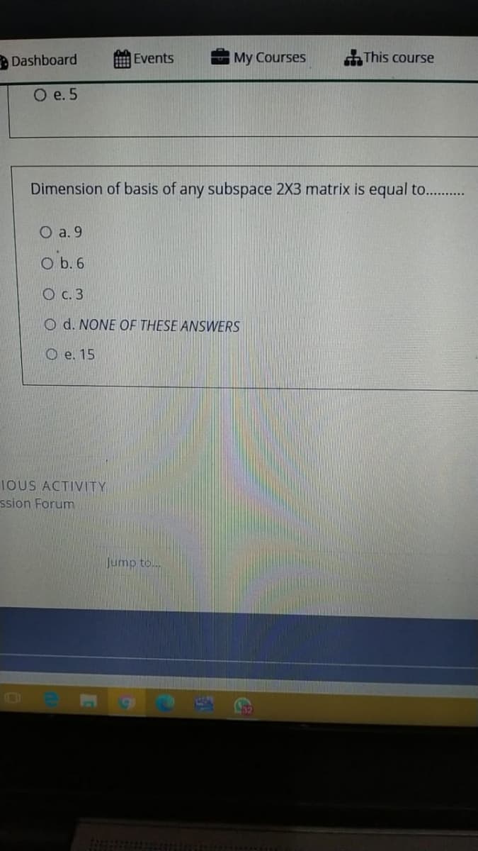 Dashboard
Events
My Courses
This course
O e. 5
Dimension of basis of any subspace 2X3 matrix is equal to...
O a. 9
O b. 6
O c. 3
O d. NONE OF THESE ANSWERS
O e. 15
IOUS ACTIVITY
ssion Forum
Jump to..
