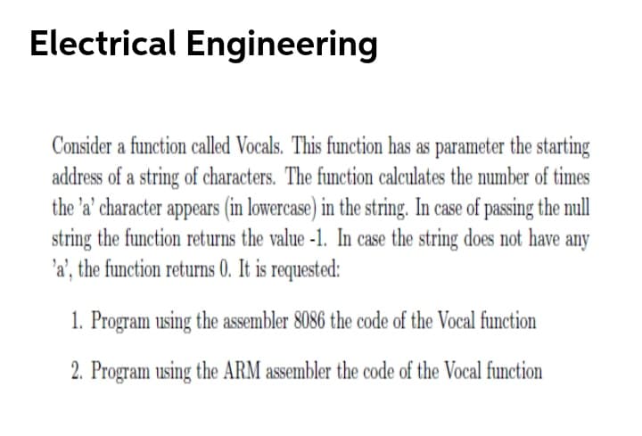 Electrical Engineering
Consider a function called Vocals. This function has as parameter the starting
address of a string of characters. The function calculates the number of times
the 'a' character appears (in lowercase) in the string. In case of passing the mull
string the function returns the value -1. In case the string does not have any
'a', the function returns 0. It is requested:
1. Program using the assembler 8086 the code of the Vocal function
2. Program using the ARM assembler the code of the Vocal function
