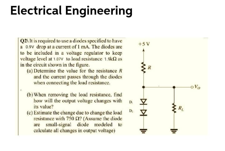 Electrical Engineering
Q2\ It is required to use a diodes specified to have
a 0.9V drop at a current of 1 mA. The diodes are
to be included in a voltage regulator to keep
voltage level at 1.07V to load resistance 1.9k2 as
in the circuit shown in the figure.
(a) Determine the value for the resistance R
and the current passes through the diodes
when connecting the load resistance.
+5 V
R
oVo
(b) When removing the load resistance, find
how will the output voltage changes with
its value?
D
RL
D:
(c) Estimate the change due to change the load
resistance with 750 2? (Assume the diode
are small-signal diode modeled to
calculate all changes in output voltage)
