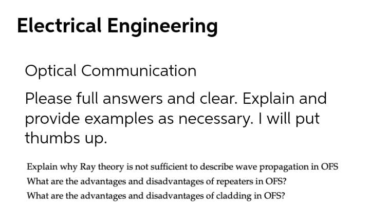 Electrical Engineering
Optical Communication
Please full answers and clear. Explain and
provide examples as necessary. I will put
thumbs up.
Explain why Ray theory is not sufficient to describe wave propagation in OFS
What are the advantages and disadvantages of repeaters in OFS?
What are the advantages and disadvantages of cladding in OFS?
