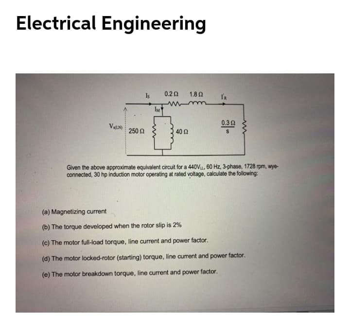 Electrical Engineering
Is
0.22
1.8Q
IR
0.32
250 2
40 2
Given the above approximate equivalent circuit for a 440Vu, 60 Hz, 3-phase, 1728 rpm, wye-
connected, 30 hp induction motor operating at rated voltage, calculate the following:
(a) Magnetizing current
(b) The torque developed when the rotor slip is 2%
(c) The motor full-load torque, line current and power factor.
(d) The motor locked-rotor (starting) torque, line current and power factor.
(e) The motor breakdown torque, line current and power factor.
