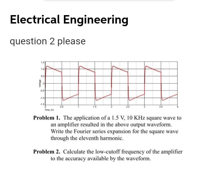Electrical Engineering
question 2 please
151
10
-05
10
15
05
Time, ms
Problem 1. The application of a 1.5 V, 10 KHz square wave to
an amplifier resulted in the above output waveform.
Write the Fourier series expansion for the square wave
through the eleventh harmonic.
Problem 2. Calculate the low-cutoff frequency of the amplifier
to the accuracy available by the waveform.
