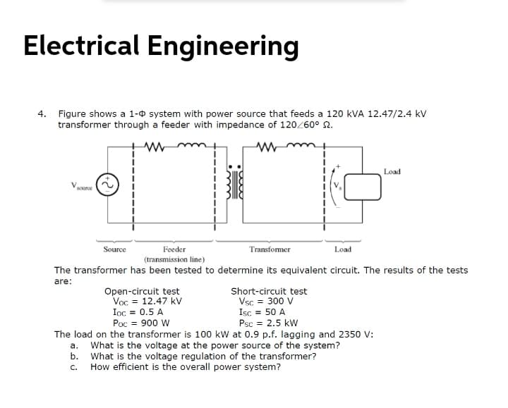 Electrical Engineering
4. Figure shows a 1-0 system with power source that feeds a 120 kVA 12.47/2.4 kV
transformer through a feeder with impedance of 120Z60° 2.
Load
Vource
Source
Feeder
Transfomer
Load
(transmission line)
The transformer has been tested to determine its equivalent circuit. The results of the tests
are:
Open-circuit test
Voc = 12.47 kV
Ioc = 0.5 A
Poc = 900 W
Short-circuit test
Vsc = 300 V
Isc = 50 A
Psc = 2.5 kW
The load on the transformer is 100 kw at 0.9 p.f. lagging and 2350 v:
What is the voltage at the power source of the system?
b. What is the voltage regulation of the transformer?
How efficient is the overall power system?
a.
C.
