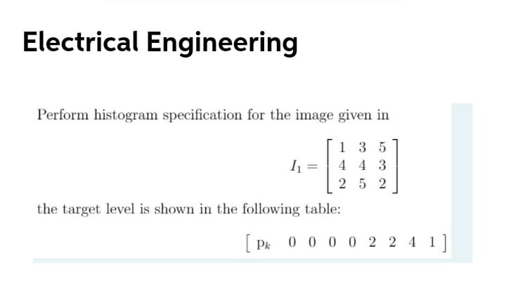 Electrical Engineering
Perform histogram specification for the image given in
1 3 5
I1 =
4 4 3
%3D
25 2
the target level is shown in the following table:
[ Pk 0 0 00 2 2 4 1]
