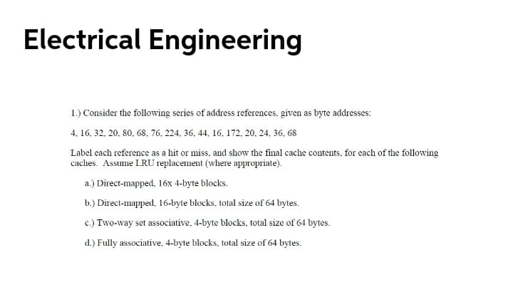 Electrical Engineering
1.) Consider the following series of address references, given as byte addresses:
4. 16, 32, 20, 80, 68, 76, 224, 36, 44, 16, 172, 20, 24, 36, 68
Label each reference as a hit or miss, and show the final cache contents, for each of the following
caches. Assume LRU replacement (where appropriate).
a.) Direct-mapped, 16x 4-byte blocks.
b.) Direct-mapped, 16-byte blocks, total size of 64 bytes.
c.) Two-way set associative, 4-byte blocks, total size of 64 bytes.
d.) Fully associative, 4-byte blocks, total size of 64 bytes.
