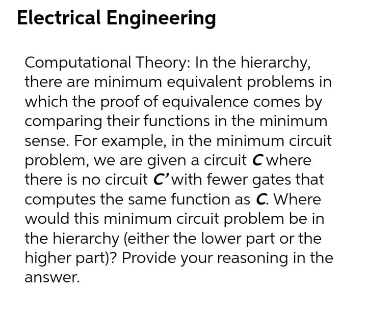Electrical Engineering
Computational Theory: In the hierarchy,
there are minimum equivalent problems in
which the proof of equivalence comes by
comparing their functions in the minimum
sense. For example, in the minimum circuit
problem, we are given a circuit Cwhere
there is no circuit C'with fewer gates that
computes the same function as C. Where
would this minimum circuit problem be in
the hierarchy (either the lower part or the
higher part)? Provide your reasoning in the
answer.
