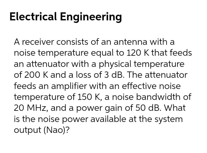Electrical Engineering
A receiver consists of an antenna with a
noise temperature equal to 120 K that feeds
an attenuator with a physical temperature
of 200 K and a loss of 3 dB. The attenuator
feeds an amplifier with an effective noise
temperature of 150 K, a noise bandwidth of
20 MHz, and a power gain of 50 dB. What
is the noise power available at the system
output (Nao)?

