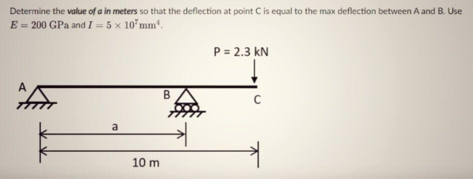 Determine the value of a in meters so that the deflection at point C is equal to the max deflection between A and B. Use
E = 200 GPa and I = 5 x 10 mm.
P = 2.3 kN
A
C
a
10 m

