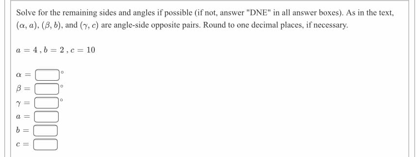 Solve for the remaining sides and angles if possible (if not, answer "DNE" in all answer boxes). As in the text,
(a, a), (B, b), and (y, c) are angle-side opposite pairs. Round to one decimal places, if necessary.
a = 4, b = 2, c = 10
a =
a =
C =
I| ||||
