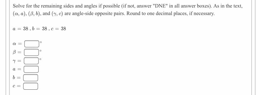 Solve for the remaining sides and angles if possible (if not, answer "DNE" in all answer boxes). As in the text,
(a, a), (B, b), and (7, e) are angle-side opposite pairs. Round to one decimal places, if necessary.
a = 38 , b = 38 , c = 38
a =
a
b =
c =
000
||
||
