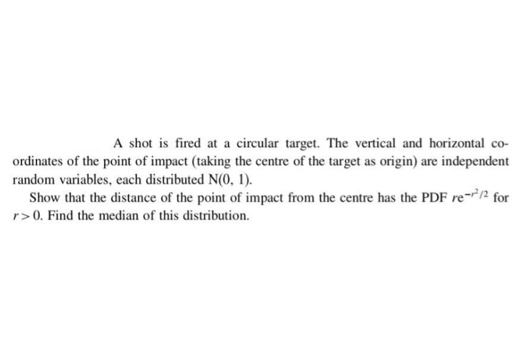 A shot is fired at a circular target. The vertical and horizontal co-
ordinates of the point of impact (taking the centre of the target as origin) are independent
random variables, each distributed N(0, 1).
Show that the distance of the point of impact from the centre has the PDF re-12 for
r>0. Find the median of this distribution.
