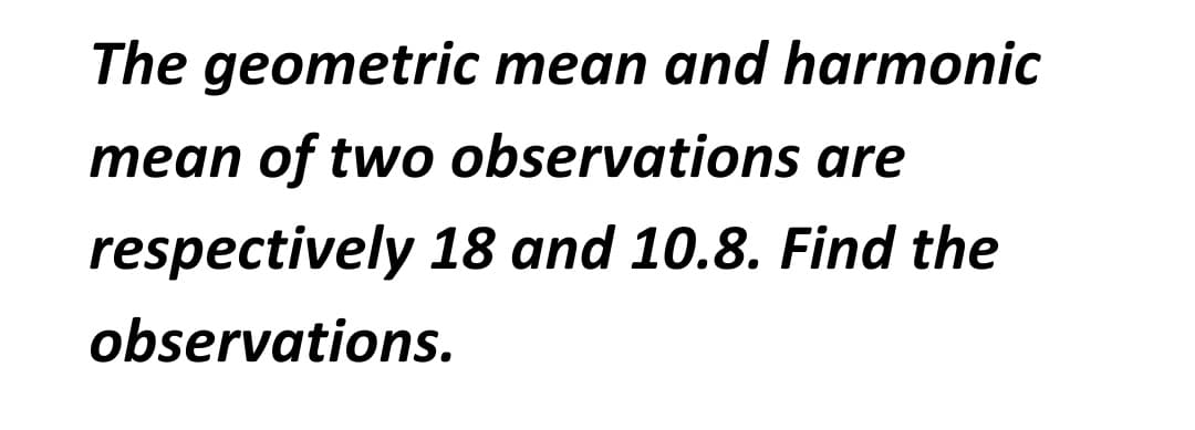 The geometric mean and harmonic
mean of two observations are
respectively 18 and 10.8. Find the
observations.
