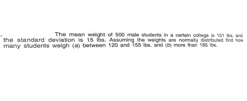 The mean weight of 500 male students in a certain college is 151 lbs. and
the standard deviation is 15 lbs. Assuming the weights are normally distributed find how
many students weigh (a) between 120 and 155 lbs. and (b) more than 185 lbs.
