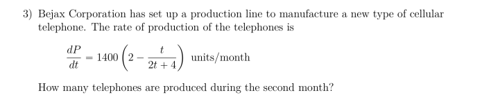 3) Bejax Corporation has set up a production line to manufacture a new type of cellular
telephone. The rate of production of the telephones is
dP
1400 2
units/month
dt
2t4
How many telephones are produced during the second month?
