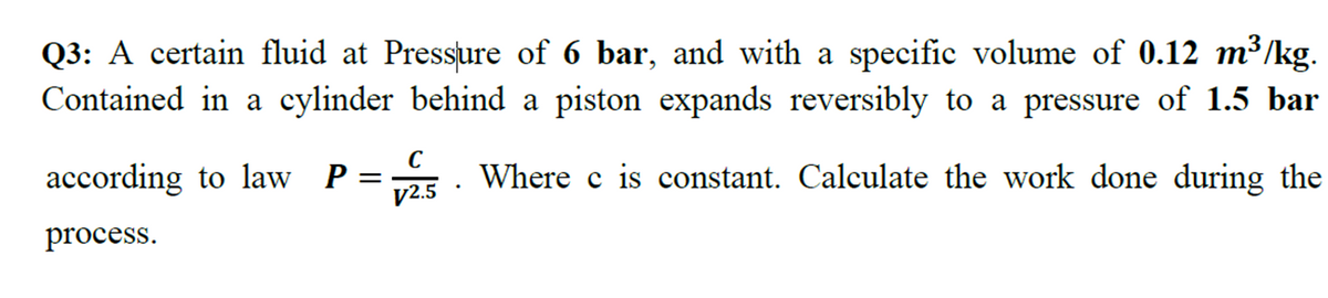 Q3: A certain fluid at Pressure of 6 bar, and with a specific volume of 0.12 m³/kg.
Contained in a cylinder behind a piston expands reversibly to a pressure of 1.5 bar
according to law P=
V2.5
Where c is constant. Calculate the work done during the
process.
