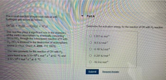 The overall reaction of hydroxide radical with
hydrogen gas occurs as follows:
Part A
OH'(G) + H2(g) - H20(9) + H'(g)
Determine the activation energy for the reaction of OH with H, reaction
This reaction plays a significant role in the chemistry
of the earth's atmosphere by eventually converting
OH to HO, through the subsequent reaction of H with
02. HO, is involved in the destruction of stratospheric
ozone (J. Phys Chem. A. 2006, 110, 6978).
O 0 201 kJ mot 1
O 165 kJ mol 1
O 0.167 kJ mol
The rate constants for the reaction of OH with H2
were found to be 9.11x106 L molr1s at 62. °C and
237 10 L mot'st at-0. °C.
O -0.201 kJ mol
O -16.5 kJ mor
Submit
Request Answer
