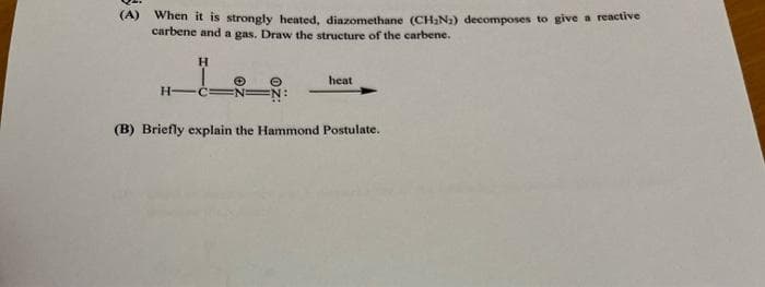 (A)
When it is strongly heated, diazomethane (CH2N2) decomposes to give a reactive
carbene and a gas. Draw the structure of the carbene.
H.
heat
H-
EN:
(B) Briefly explain the Hammond Postulate.
