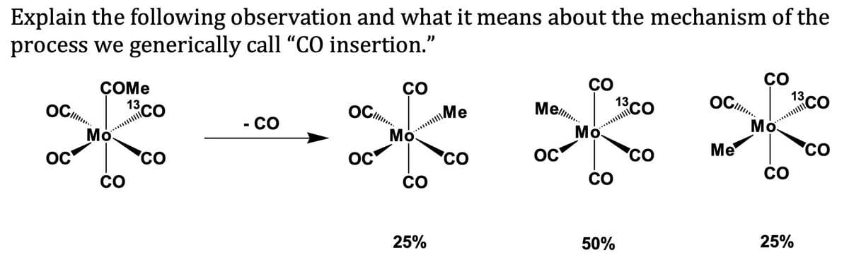 Explain the following observation and what it means about the mechanism of the
process we generically call “CO insertion."
CO
13CO
ÇO
13 CO
CO
ÇOME
13CO
Mel.
Me
Мо
ll.
Мо.
OC
Мо.
- CO
Ме
CO
CO
OC
'CO
CO
'Co
CO
CO
CO
25%
50%
25%

