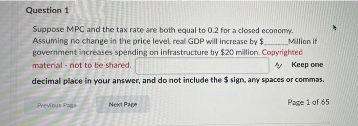 Question 1
Suppose MPC and the tax rate are both equal to 0.2 for a closed economy.
Assuming no change in the price level, real GDP will increase by $
government increases spending on infrastructure by $20 million. Copyrighted
material - not to be shared.
Million if
A Keep one
decimal place in your answer, and do not include the $ sign, any spaces or commas.
Previous Page
Next Page
Page 1 of 65
