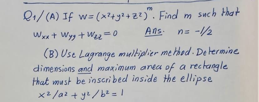 Q1/ (A) If w= (x?+y2+ZZ)". Find m such that
Wxx + Wyy +Wzz=0
Ans.
n= -//2
(B) Use Lagrange multiplier method . De termine
dimensions and maximum anea of a rectangle
that must be inscribed inside the ellipse
x2/a2 + yz/b2 = 1
%3D
