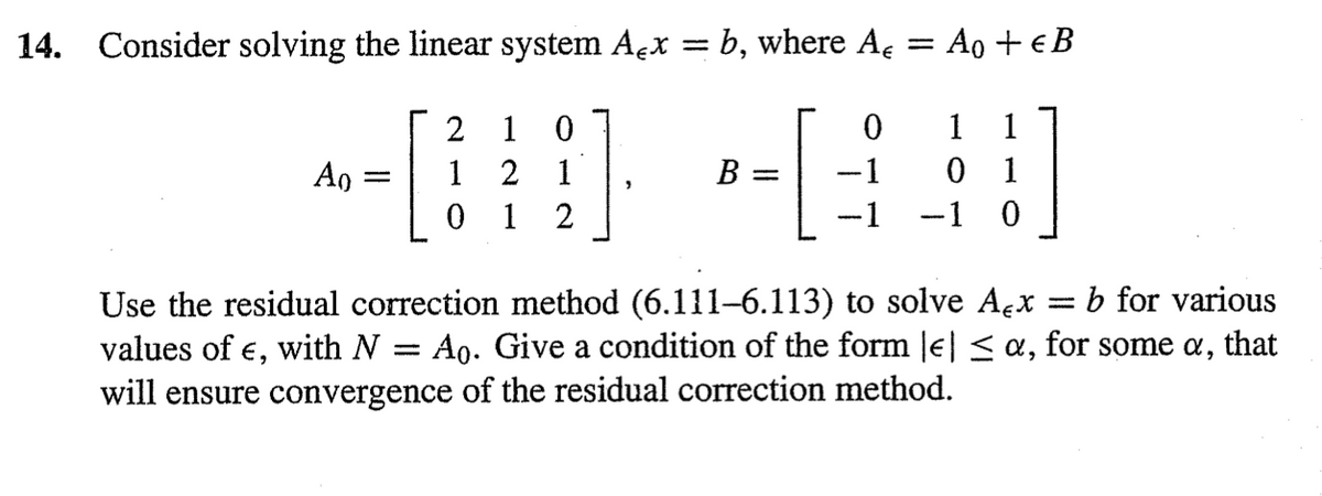 14. Consider solving the linear system Açx = b, where A
Ao
[
2 1
0
2
1
0 1 2
B
=
0
=
Ao + € B
1 1
-1
0
1
-1 -1 0
Use the residual correction method (6.111–6.113) to solve Ax b for various
values of €, with N = Ao. Give a condition of the form || ≤ a, for some a, that
will ensure convergence of the residual correction method.