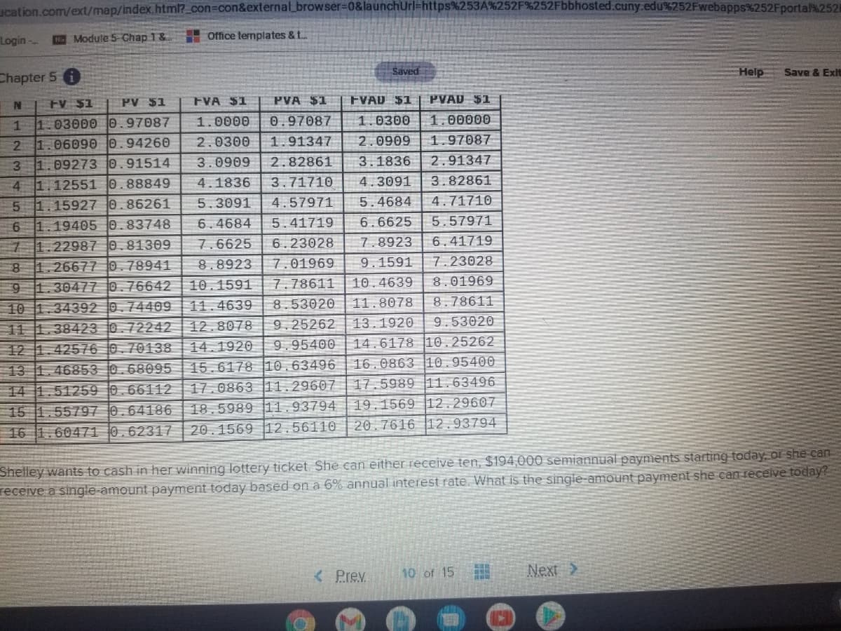 ucation.com/ext/map/index.html?_con3con&external_browser%3D0&launchUrl=https%253A%252F%252Fbbhosted.cuny.edu%252Fwebapps%252Fporta2521
Login -
Module 5 Chap 1& Office templates & ..
Saved
Help
Save & Exit
Chapter 5
FV $1
PV $1
FVA $1
PVA $1
FVAD $1
PVAD $1
1 1.03000 0.97087
1.0000
0.97087
1.0300
1.00000
2 1.06090 0.94260
3 1.09273 0.91514
2.0300
1.91347
2.0909
1.97087
3.0909
2.82861
3.1836
2.91347
4 1.12551 0.88849
4.1836
3.71710
4.3091
3.82861
5 1.15927 0.86261
5.3091
4.57971
5.4684
4.71710
5.57971
6 1.19405 0.83748
7 1.22987 0.81309
8 1.26677 0.78941
9 1.30477 0.76642
10 1.34392 0.74409 | 11.4639
11 1.38423 0.72242 12.8078
12 1.42576 0.70138| 14.1920
6.4684
5.41719
6.6625
7.6625
6.23028
7.8923
6.41719
8.8923
7.01969
9.1591
7.23028
10.1591
7.78611 |10.4639
8.01969
8.53020
11.8078
8.78611
9.25262
13.1920
9.53020
9.95400
14.6178 10.25262
16.0863 10.95400
13 1.46853 0.68095| 15.6178 10.63496
14 1.51259 0.66112 17.0863 11.29607 17.5989 |11.63496
15 1.55797 0.64186 18.5989 11.93794
16 1.60471 0.62317| 20.1569 12.56110
19.1569 12.29607
20.7616 |12.93794
Shelley wants to cash in her winning lottery ticket She can eitherreceive ten, $194,000 semiannual payments starting taday, or she can
receive a single-amount payment today based on a 6% annual interest rate. What is the single-amount payment she can recelve today?
< Prev.
10 of 15
Next >
