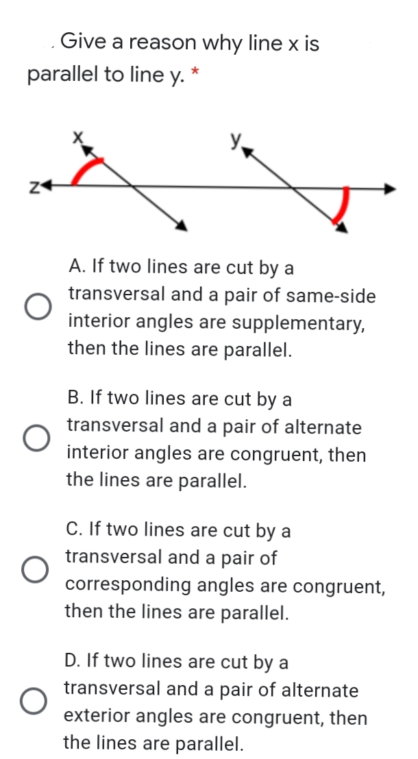 Give a reason why line x is
parallel to line y. *
A. If two lines are cut by a
transversal and a pair of same-side
interior angles are supplementary,
then the lines are parallel.
B. If two lines are cut by a
transversal and a pair of alternate
interior angles are congruent, then
the lines are parallel.
C. If two lines are cut by a
transversal and a pair of
corresponding angles are congruent,
then the lines are parallel.
D. If two lines are cut by a
transversal and a pair of alternate
exterior angles are congruent, then
the lines are parallel.
