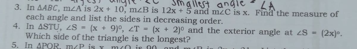 Smallest angle
LA
3. In AABC, mZA'is 2x + 10, mzB is 12x + 5 and mzC is x. Find the measure of
each angle and list the sides in decreasing order.
4. In ASTU, ZS = (x + 9)°, ZT
Which side of the triangle is the longest?
5. In APOR, mzP is X
(x + 2)° and the exterior angle at 2S = (2x)°.
%3D
%3D
%3D
m
/0 i s 00
and mn (R
