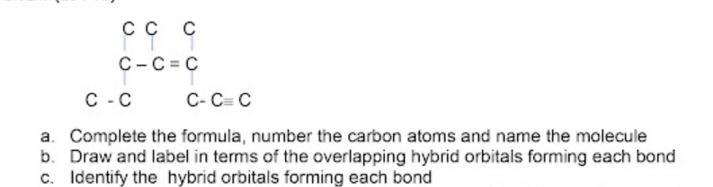 сс с
C-C = C
C - C
C- C= C
a. Complete the formula, number the carbon atoms and name the molecule
b. Draw and label in terms of the overlapping hybrid orbitals forming each bond
c. Identify the hybrid orbitals forming each bond
