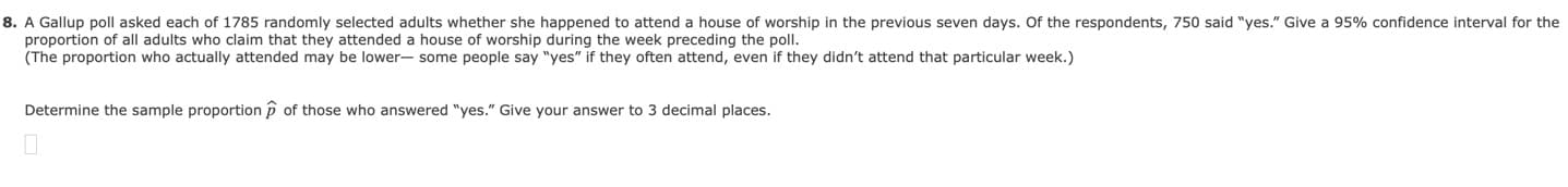 8. A Gallup poll asked each of 1785 randomly selected adults whether she happened to attend a house of worship in the previous seven days. Of the respondents, 750 said "yes." Give a 95% confidence interval for the
proportion of all adults who claim that they attended a house of worship during the week preceding the poll.
(The proportion who actually attended may be lower- some people say "yes" if they often attend, even if they didn't attend that particular week.)
Determine the sample proportion p
of those who answered "yes." Give your answer to 3 decimal places.
