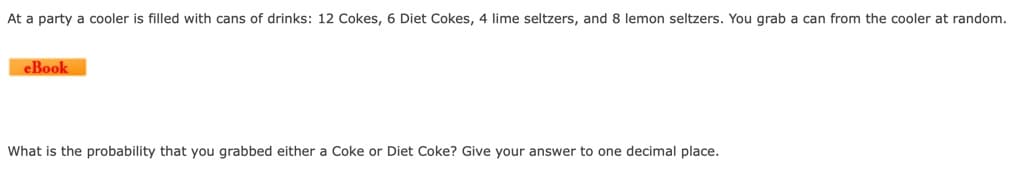 At a party a cooler is filled with cans of drinks: 12 Cokes, 6 Diet Cokes, 4 lime seltzers, and 8 lemon seltzers. You grab a can from the cooler at random.
eBook
What is the probability that you grabbed either a Coke or Diet Coke? Give your answer to one decimal place.
