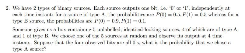 2. We have 2 types of binary sources. Each source outputs one bit, i.e. '0' or '1', independently at
each time instant: for a source of type A, the probabilities are P(0) = 0.5, P(1) = 0.5 whereas for a
type B source, the probabilities are P(0) = 0.9, P(1) = 0.1.
Someone gives us a box containing 5 unlabelled, identical-looking sources, 4 of which are of type A
and 1 of type B. We choose one of the 5 sources at random and observe its output at 4 time
instants. Suppose that the four observed bits are all 0's, what is the probability that we chose a
type A source?