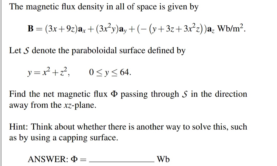 The magnetic flux density in all of space is given by
B = (3x+9z)a, +(3x²y)a, + (- (y+3z+3x²z))a; Wb/m².
Let S denote the paraboloidal surface defined by
y = x²+z?,
0<y< 64.
Find the net magnetic flux O passing through S in the direction
away from the xz-plane.
Hint: Think about whether there is another way to solve this, such
as by using a capping surface.
ANSWER: P
Wb
%3D
