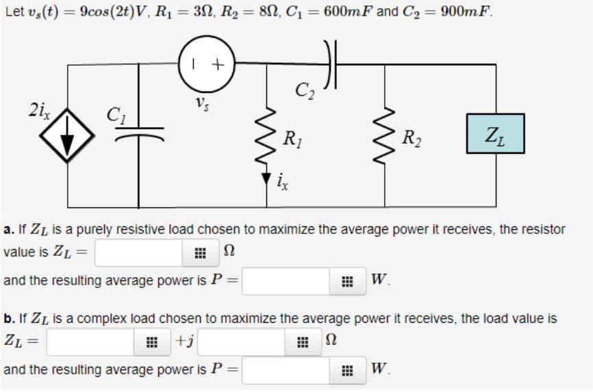 Let v,(t) = 9cos(2t)V, R1 = 32, R2 = 82, C1 = 600mF and C2 = 900m F.
%3D
%3D
%3D
| +
C2
Vs
2i,
R1
R2
a. If ZL is a purely resistive load chosen to maximize the average power it receives, the resistor
value is ZL =
and the resulting average power is P =
W.
b. If ZL is a complex load chosen to maximize the average power it receives, the load value is
ZL =
田+j
曲 Q
and the resulting average power is P =
W.
