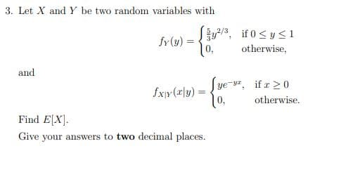 3. Let X and Y be two random variables with
and
fy(y):
=
fxy(x|y) =
y²/3, if 0 ≤ y ≤1
0,
otherwise,
Find E[X].
Give your answers to two decimal places.
Sye-v², if x ≥ 0
0,
otherwise.