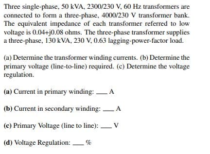 Three single-phase, 50 kVA, 2300/230 V, 60 Hz transformers are
connected to form a three-phase, 4000/230 V transformer bank.
The equivalent impedance of each transformer referred to low
voltage is 0.04+j0.08 ohms. The three-phase transformer supplies
a three-phase, 130 kVA, 230 V, 0.63 lagging-power-factor load.
(a) Determine the transformer winding currents. (b) Determine the
primary voltage (line-to-line) required. (c) Determine the voltage
regulation.
(a) Current in primary winding: A
(b) Current in secondary winding: A
(c) Primary Voltage (line to line):
V
(d) Voltage Regulation: %