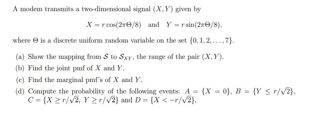 A modem transmits a two-dimensional signal (X, Y) given by
X = r cos(27/8) and Y = r sin (27/8),
where is a discrete uniform random variable on the set {0, 1, 2, ..., 7}.
(a) Show the mapping from S to Sxy, the range of the pair (X, Y).
(b) Find the joint pmf of X and Y.
(c) Find the marginal pmf's of X and Y.
=
(d) Compute the probability of the following events: A
C = {X ≥r/√2, Y ≥r/√2} and D = {X <-r/√√2}.
{X = 0}, B = {Y ≤r/√2},