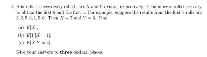 2. A fair die is successively rolled. Let X and Y denote, respectively, the number of rolls necessary
to obtain the first 6 and the first 5. For example, suppose the results from the first 7 rolls are
3,2,5, 3, 1, 5, 6. Then X = 7 and Y = 3. Find
(a) E[X];
(b) E[Y|X = 1];
(c) E[X|Y = 4].
Give your answers to three decimal places.