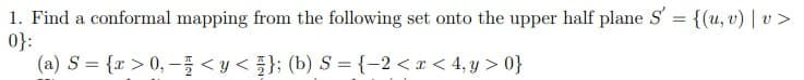 1. Find a conformal mapping from the following set onto the upper half plane S' = {(u, v) | v>
0}:
(a) S = {x>0,- <y < }; (b) S = {-2<x< 4, y>0}