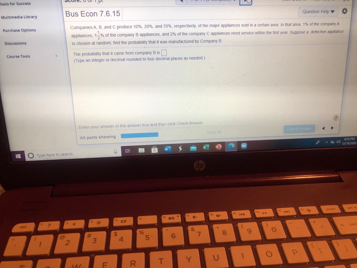 Tools for Success
Multimedia Library
Bus Econ 7.6.15
Question Help ▼
Purchase Options
Companies A, B, and C produce 10%, 20%, and 70%, respectively, of the major appliances sold in a certain area. In that area, 1% of the company A
appliances, 1-% of the company B appliances, and 2% of the company C appliances need service within the first year. Suppose a defective appliance
Discussions
is chosen at random; find the probability that it was manufactured by Company B.
The probability that it came from company B is
(Type an integer or decimal rounded to four decimal places as needed.)
Course Tools
>
Enter your answer in the answer box and then click Check Answer.
All parts showing
Clear All
Check Answer
8:53 PM
A A d0)
O Type here to search
12/19/2020
9 144
ho
insert
prt sc
to
4+
esc
&
back
%24
4.
%23
8.
6.
2.
3.
5
