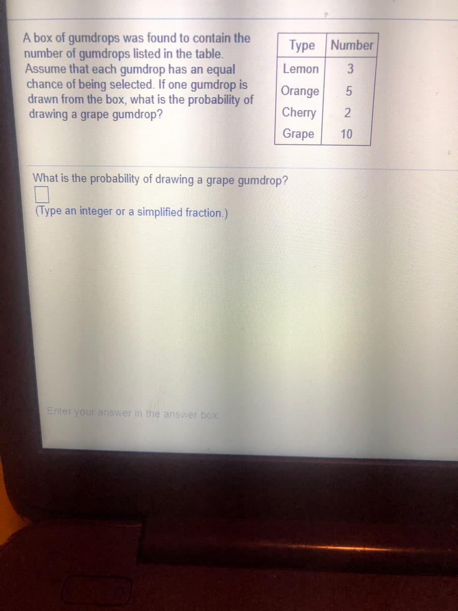 A box of gumdrops was found to contain the
number of gumdrops listed in the table.
Assume that each gumdrop has an equal
chance of being selected. If one gumdrop is
drawn from the box, what is the probability of
drawing a grape gumdrop?
Type Number
Lemon
Orange
Cherry
2
Grape
10
What is the probability of drawing a grape gumdrop?
(Type an integer or a simplified fraction.)
Enter your answer in the answer box
