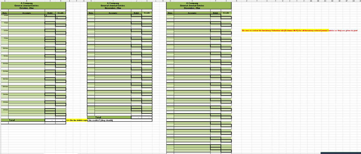 A
Date
1-Oct
1-Oct
3-Oct
7-Oct
10-Oct
11-Oct
13-Oct
13-Oct
14-Oct
30-Oct
31-Oct
31-Oct
31-Oct
B
A Company
General Journal Entries
October, 20xx
Accounts
Total
C
D
| Debit Credit
$
E
F
H
Date
A Company
General Journal Entries
November, 20xx
Accounts
Total
<== Do the debits equal the credits? (they should)
Debit
Credit
L
M
N
Date
0
A Company
General Journal Entries
December, 20xx
Accounts
Debit
Credit
R
S
AA
X
Y
AC
U
z
AD
V
AB
AE
Al
W
AG
AF
Be sure to review the Inventory Valuation tab (Columns M-P) for all Inventory related journal entries as they are given to you!