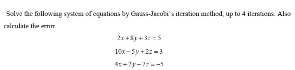 Solve the following system of equations by Gauss-Jacobi's iteration method, up to 4 iterations. Also
calculate the error.
2x+8y+3z = 5
10x -5y+2z = 3
4x +2y-7z =-5
