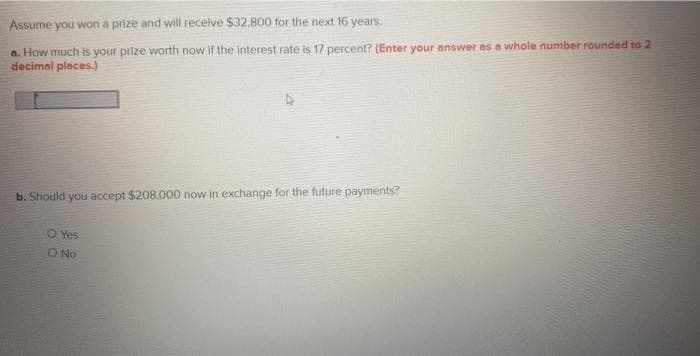 Assume you won a prize and will recelve $32,800 for the next 16 years.
a. How much is your prize worth now If the interest rate is 17 percent? (Enter your answer as a whole number rounded to 2
decimal places.)
b. Should you accept $208.000 now in exchange for the future payments?
O Yes
O No
