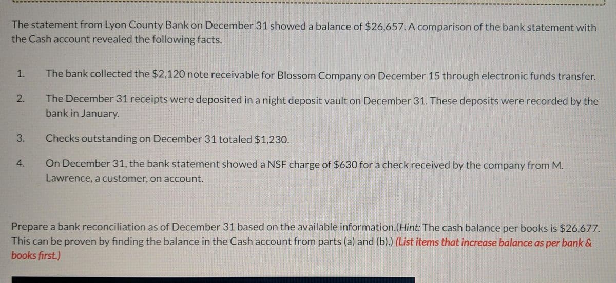 The statement from Lyon County Bank on December 31 showed a balance of $26,657. A comparison of the bank statement with
the Cash account revealed the following facts.
1.
The bank collected the $2,120 note receivable for Blossom Company on December 15 through electronic funds transfer.
2.
The December 31 receipts were deposited in a night deposit vault on December 31. These deposits were recorded by the
bank in January.
3.
Checks outstanding on December 31 totaled $1,230.
4.
On December 31, the bank statement showed a NSF charge of $630 for a check received by the company from M.
Lawrence, a customer, on account.
Prepare a bank reconciliation as of December 31 based on the available information.(Hint: The cash balance per books is $26,677.
This can be proven by finding the balance in the Cash account from parts (a) and (b).) (List items that increase balance as per bank &
books first.)
