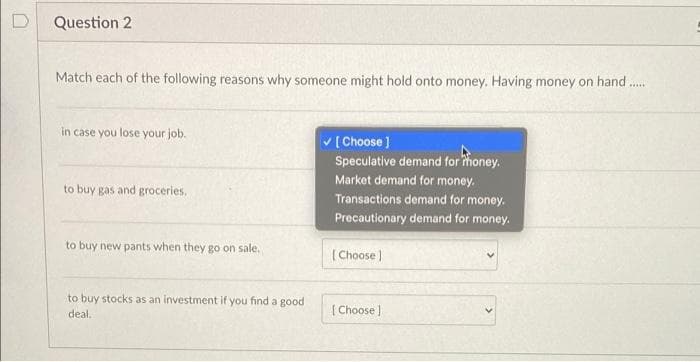 Question 2
Match each of the following reasons why someone might hold onto money. Having money on hand ..
in case you lose your job.
V [ Choose ]
Speculative demand for thoney.
Market demand for money.
Transactions demand for money.
to buy gas and groceries.
Precautionary demand for money.
to buy new pants when they go on sale.
(Choose )
to buy stocks as an investment if you find a good
deal.
( Choose )

