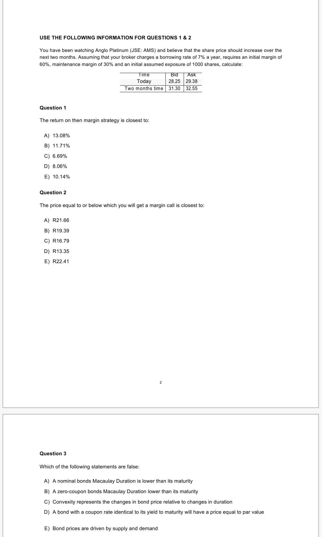 USE THE FOLLOWING INFORMATION FOR QUESTIONS 1 & 2
You have been watching Anglo Platinum (JSE: AMS) and believe that the share price should increase over the
next two months. Assuming that your broker charges a borrowing rate of 7% a year, requires an initial margin of
60%, maintenance margin of 30% and an initial assumed exposure of 1000 shares, calculate:
Time
Bid
Ask
Today
28.25 29.38
Two months time 31.30 32.55
Question 1
The return on then margin strategy is closest to:
A) 13.08%
B) 11.71%
C) 6.69%
D) 8.06%
E) 10.14%
Question 2
The price equal to or below which you will get a margin call is closest to:
A) R21.66
B) R19.39
C) R16.79
D) R13.35
E) R22.41
2
Question 3
Which of the following statements are false:
A) A nominal bonds Macaulay Duration is lower than its maturity
B) A zero-coupon bonds Macaulay Duration lower than its maturity
C) Convexity represents the changes in bond price relative to changes in duration
D) A bond with a coupon rate identical to its yield to maturity will have a price equal to par value
E) Bond prices are driven by supply and demand
